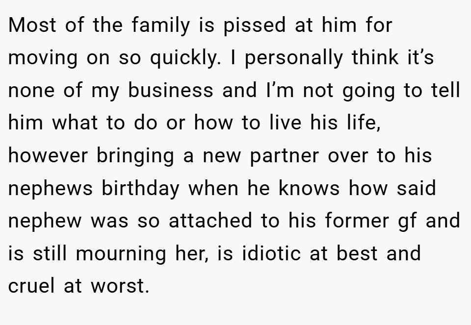 Most of the family is pissed at him for moving on so quickly. I personally think it’s none of my business and I’m not going to tell him what to do or how to live his life, however bringing a new partner over to his nephews birthday when he knows how said nephew was so attached to his former gf and is still mourning her, is idiotic at best and cruel at worst.