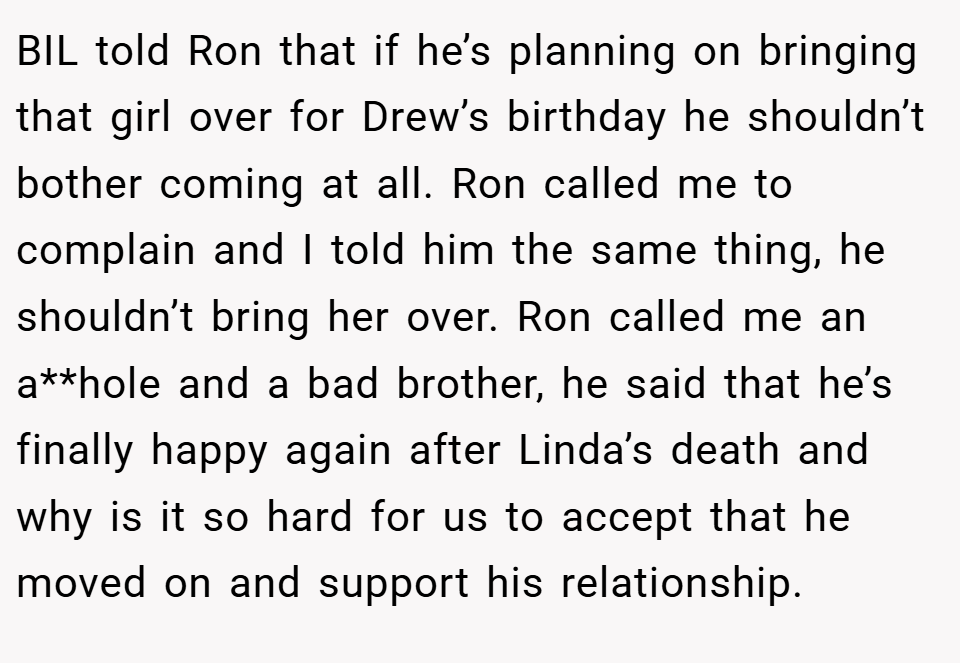 BIL told Ron that if he’s planning on bringing that girl over for Drew’s birthday he shouldn’t bother coming at all. Ron called me to complain and I told him the same thing, he shouldn’t bring her over. Ron called me an a**hole and a bad brother, he said that he’s finally happy again after Linda’s death and why is it so hard for us to accept that he moved on and support his relationship.
