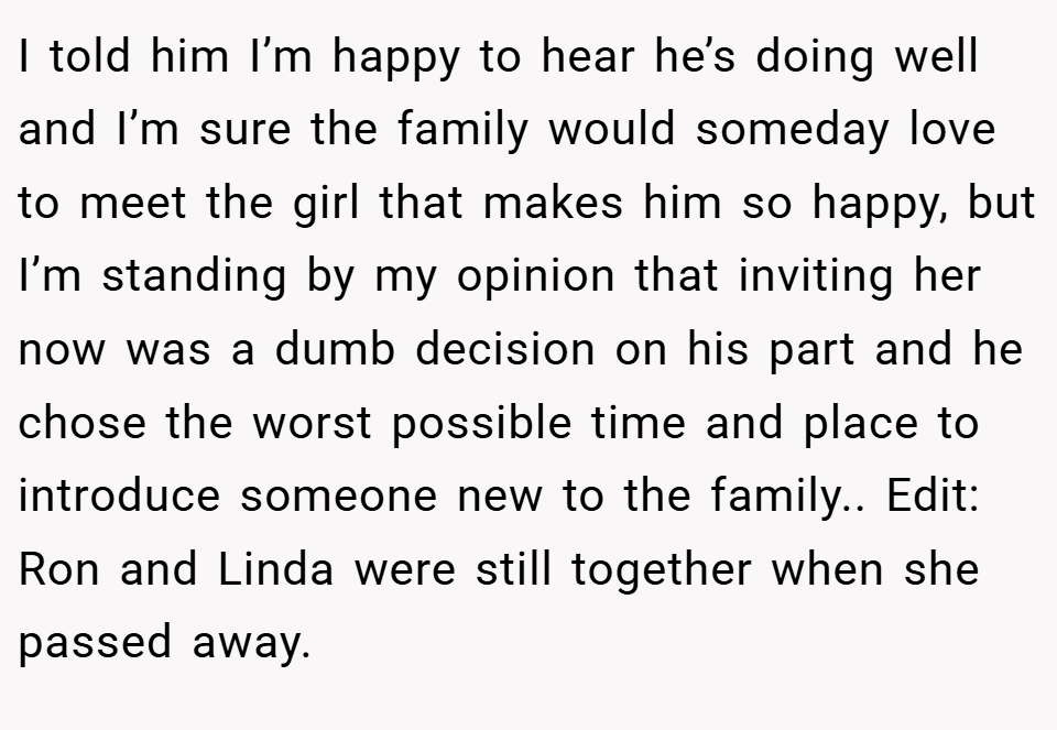 I told him I’m happy to hear he’s doing well and I’m sure the family would someday love to meet the girl that makes him so happy, but I’m standing by my opinion that inviting her now was a dumb decision on his part and he chose the worst possible time and place to introduce someone new to the family.. Edit: Ron and Linda were still together when she passed away.
