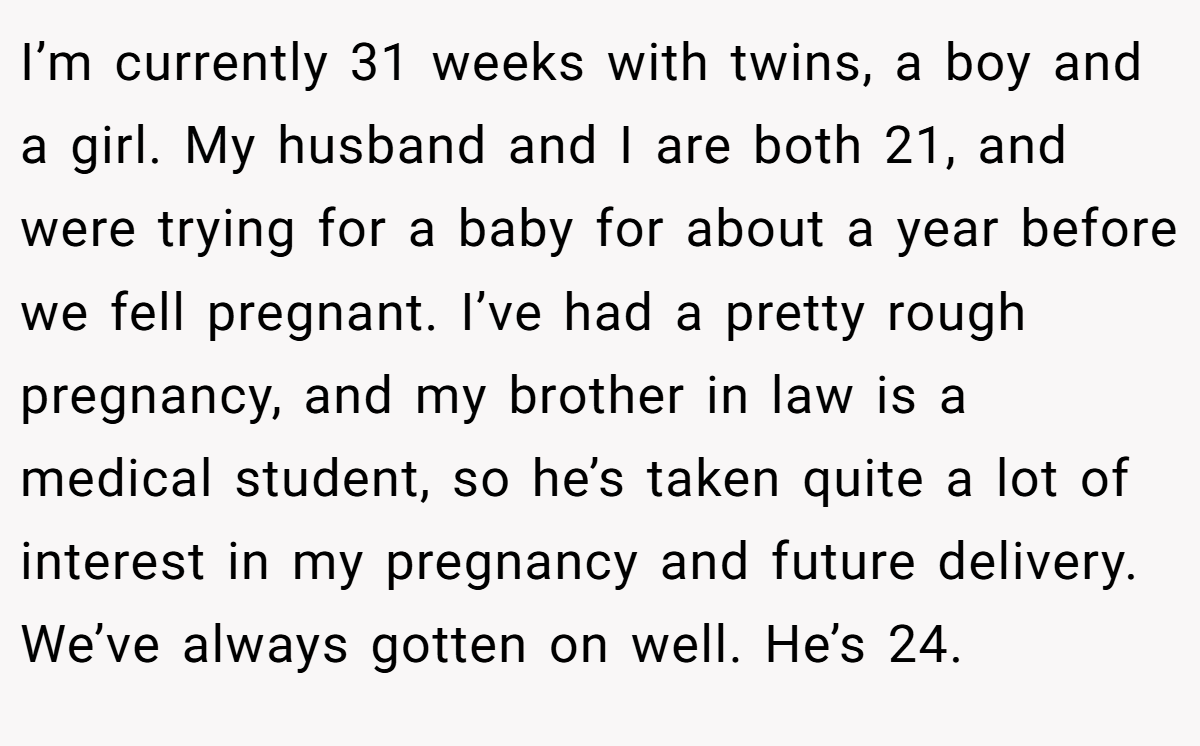 I’m currently 31 weeks with twins, a boy and a girl. My husband and I are both 21, and were trying for a baby for about a year before we fell pregnant. I’ve had a pretty rough pregnancy, and my brother in law is a medical student, so he’s taken quite a lot of interest in my pregnancy and future delivery. We’ve always gotten on well. He’s 24.