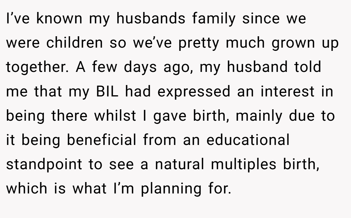 I’ve known my husbands family since we were children so we’ve pretty much grown up together. A few days ago, my husband told me that my BIL had expressed an interest in being there whilst I gave birth, mainly due to it being beneficial from an educational standpoint to see a natural multiples birth, which is what I’m planning for.