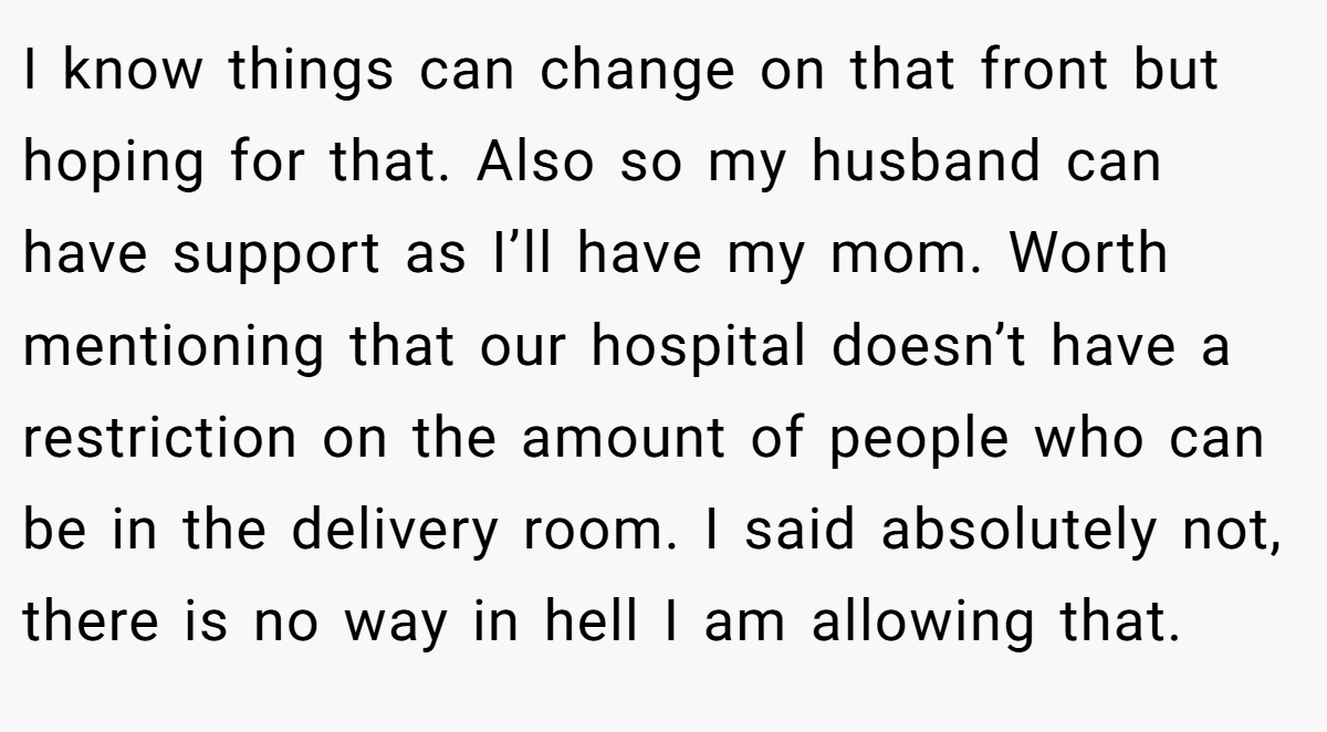 I know things can change on that front but hoping for that. Also so my husband can have support as I’ll have my mom. Worth mentioning that our hospital doesn’t have a restriction on the amount of people who can be in the delivery room. I said absolutely not, there is no way in hell I am allowing that.