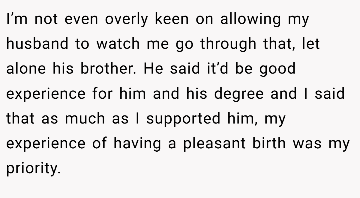 I’m not even overly keen on allowing my husband to watch me go through that, let alone his brother. He said it’d be good experience for him and his degree and I said that as much as I supported him, my experience of having a pleasant birth was my priority.