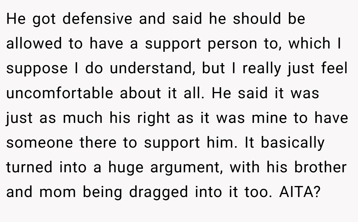 He got defensive and said he should be allowed to have a support person to, which I suppose I do understand, but I really just feel uncomfortable about it all. He said it was just as much his right as it was mine to have someone there to support him. It basically turned into a huge argument, with his brother and mom being dragged into it too. AITA?