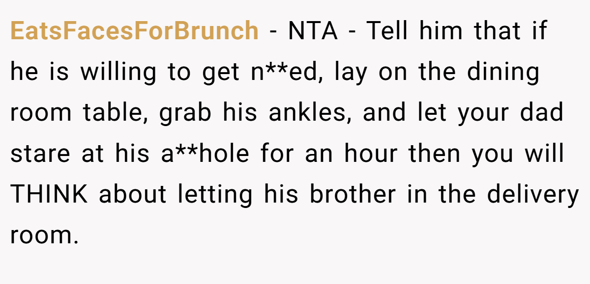 EatsFacesForBrunch − NTA - Tell him that if he is willing to get n**ed, lay on the dining room table, grab his ankles, and let your dad stare at his a**hole for an hour then you will THINK about letting his brother in the delivery room.