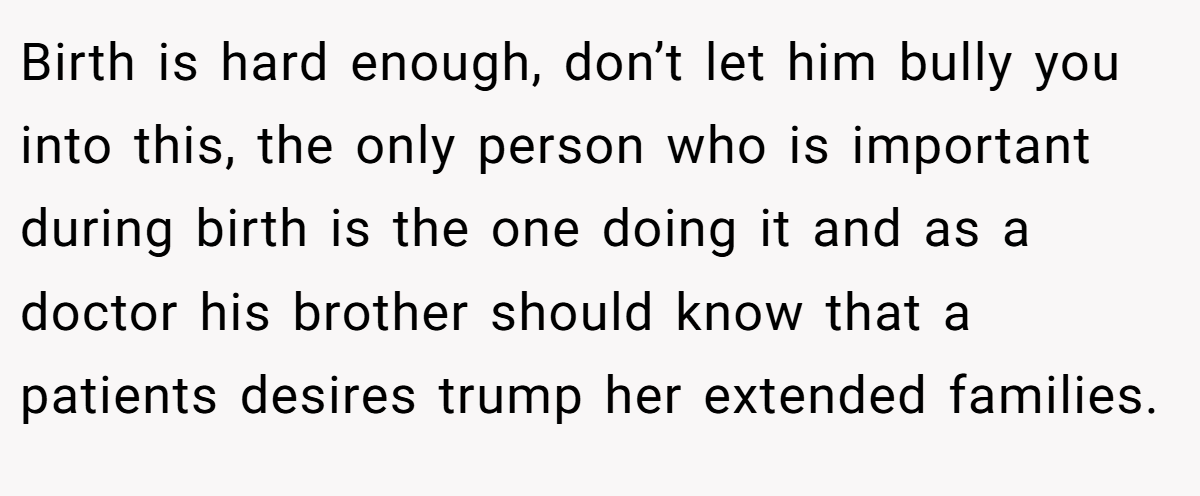 Birth is hard enough, don’t let him bully you into this, the only person who is important during birth is the one doing it and as a doctor his brother should know that a patients desires trump her extended families.