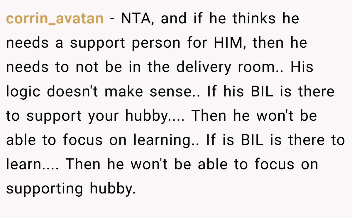 corrin_avatan − NTA, and if he thinks he needs a support person for HIM, then he needs to not be in the delivery room.. His logic doesn't make sense.. If his BIL is there to support your hubby.... Then he won't be able to focus on learning.. If is BIL is there to learn.... Then he won't be able to focus on supporting hubby.