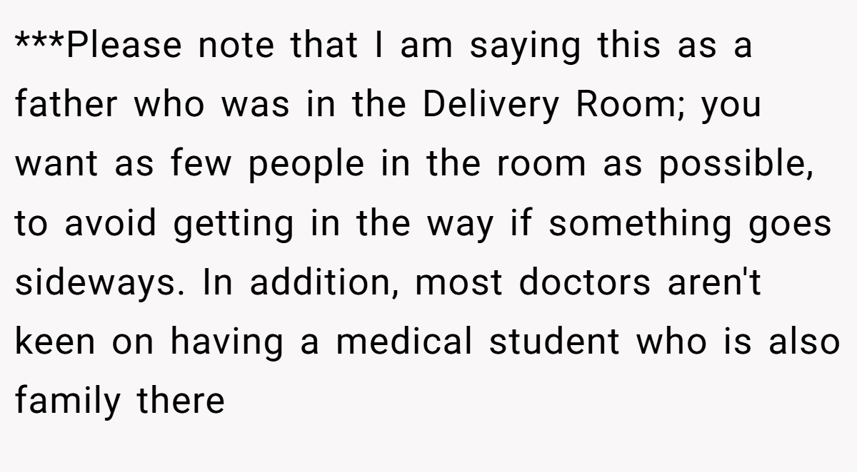 ***Please note that I am saying this as a father who was in the Delivery Room; you want as few people in the room as possible, to avoid getting in the way if something goes sideways. In addition, most doctors aren't keen on having a medical student who is also family there