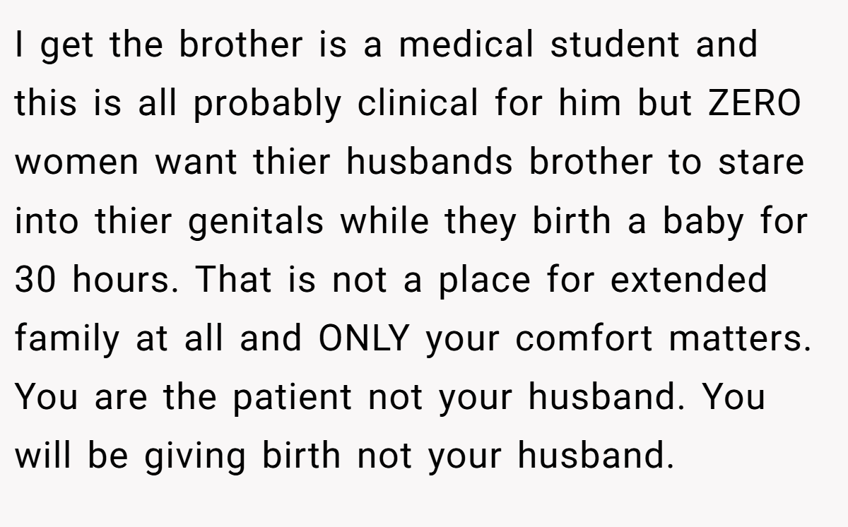 I get the brother is a medical student and this is all probably clinical for him but ZERO women want thier husbands brother to stare into thier genitals while they birth a baby for 30 hours. That is not a place for extended family at all and ONLY your comfort matters. You are the patient not your husband. You will be giving birth not your husband.