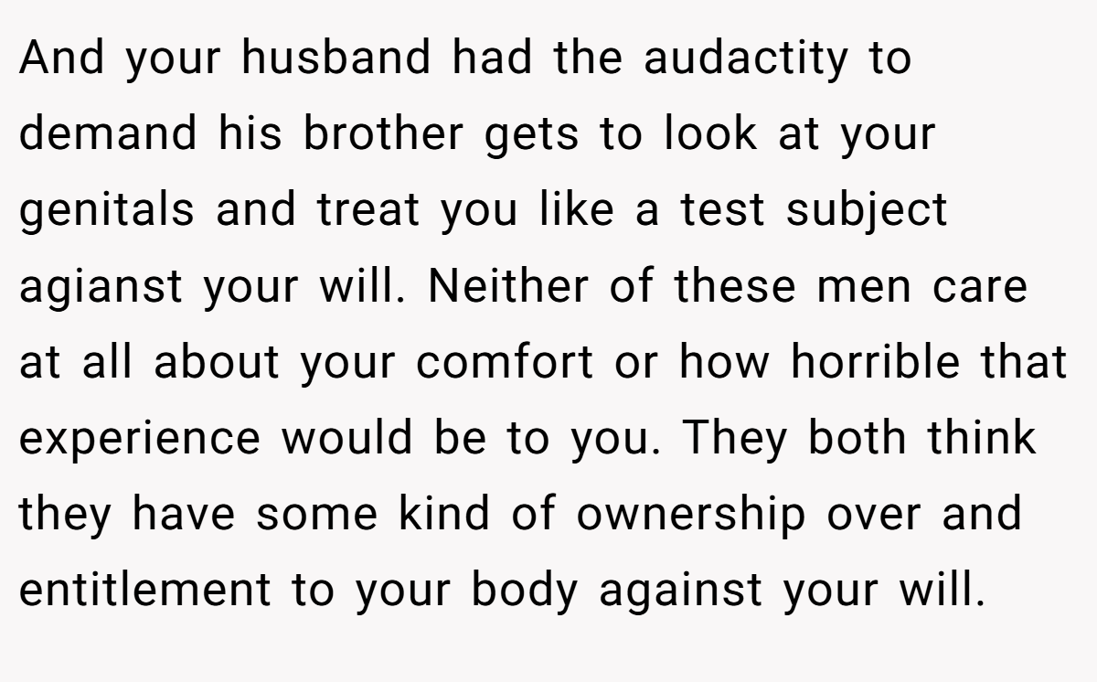 And your husband had the audactity to demand his brother gets to look at your genitals and treat you like a test subject agianst your will. Neither of these men care at all about your comfort or how horrible that experience would be to you. They both think they have some kind of ownership over and entitlement to your body against your will.