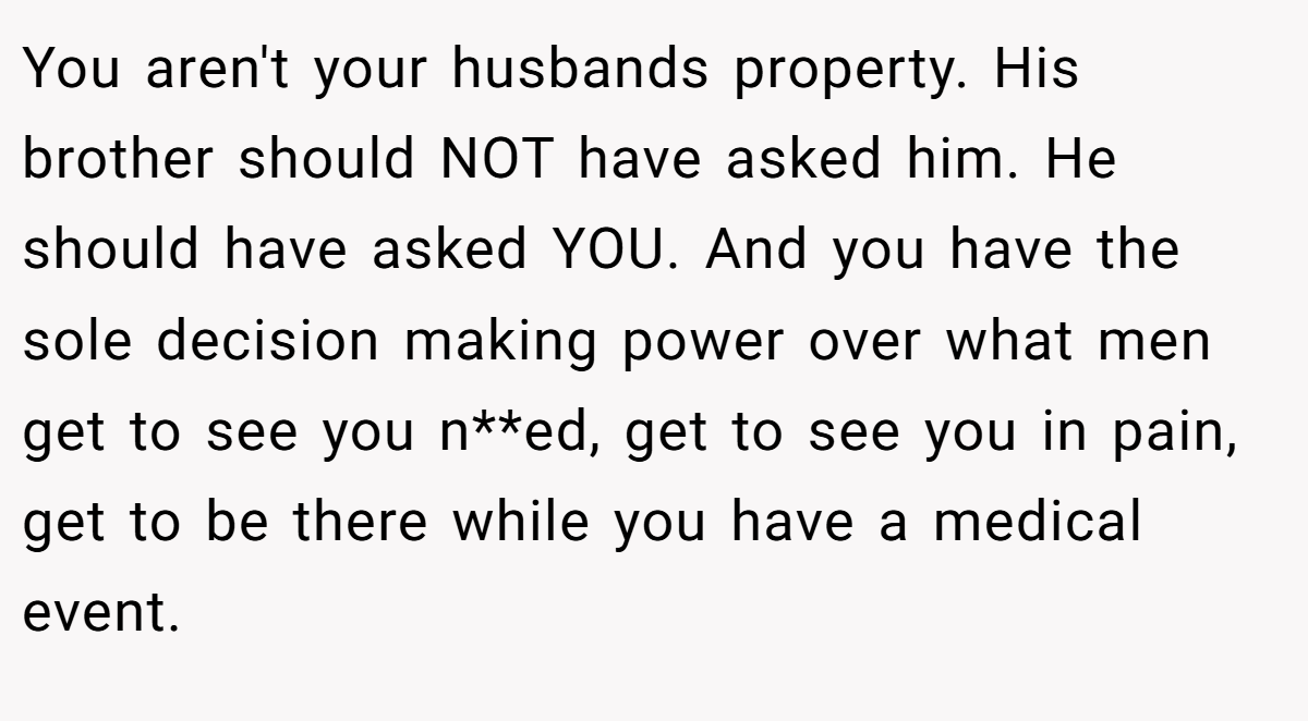 You aren't your husbands property. His brother should NOT have asked him. He should have asked YOU. And you have the sole decision making power over what men get to see you n**ed, get to see you in pain, get to be there while you have a medical event.