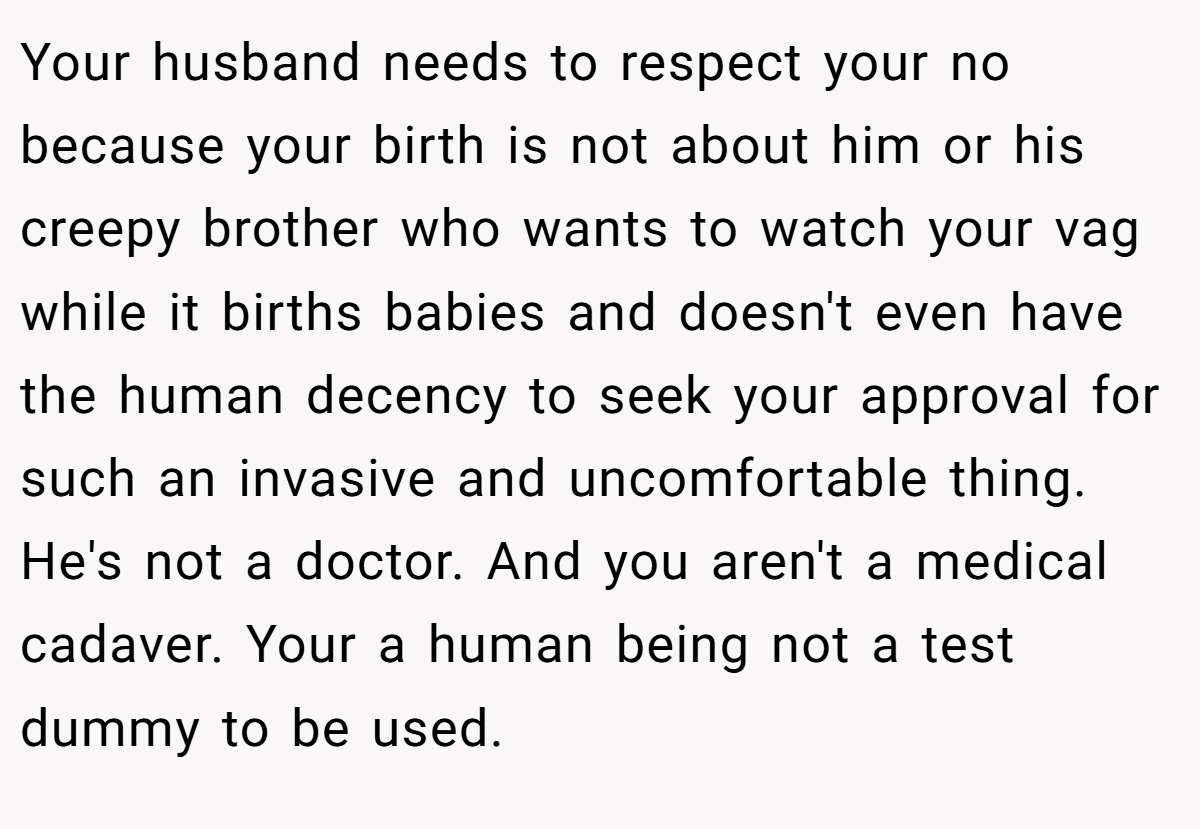 Your husband needs to respect your no because your birth is not about him or his creepy brother who wants to watch your vag while it births babies and doesn't even have the human decency to seek your approval for such an invasive and uncomfortable thing. He's not a doctor. And you aren't a medical cadaver. Your a human being not a test dummy to be used.