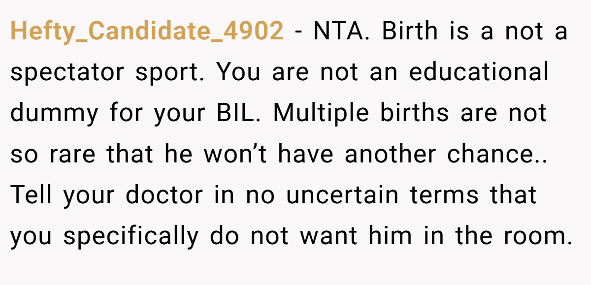 Hefty_Candidate_4902 − NTA. Birth is a not a spectator sport. You are not an educational dummy for your BIL. Multiple births are not so rare that he won’t have another chance.. Tell your doctor in no uncertain terms that you specifically do not want him in the room.