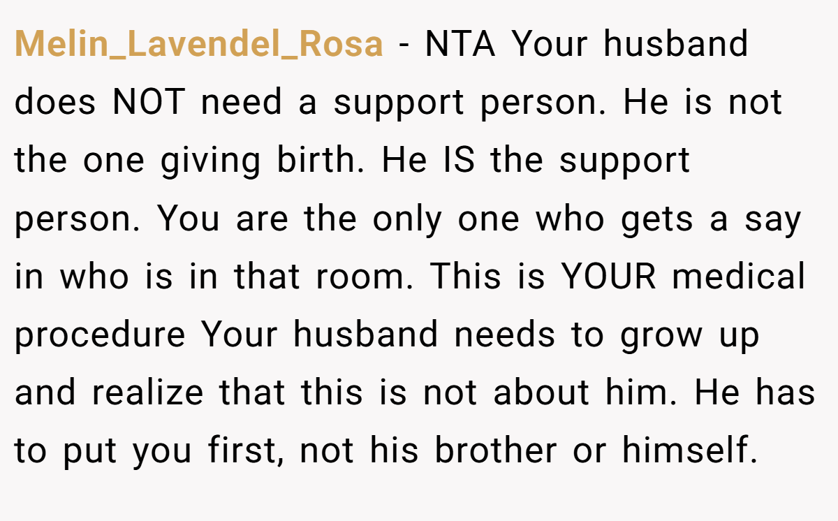 Melin_Lavendel_Rosa − NTA Your husband does NOT need a support person. He is not the one giving birth. He IS the support person. You are the only one who gets a say in who is in that room. This is YOUR medical procedure Your husband needs to grow up and realize that this is not about him. He has to put you first, not his brother or himself.