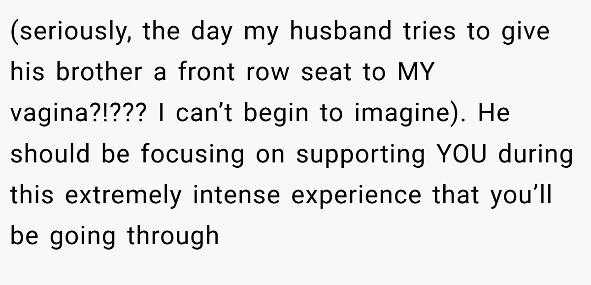 (seriously, the day my husband tries to give his brother a front row seat to MY vagina?!??? I can’t begin to imagine). He should be focusing on supporting YOU during this extremely intense experience that you’ll be going through