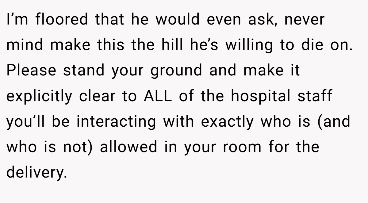 I’m floored that he would even ask, never mind make this the hill he’s willing to die on. Please stand your ground and make it explicitly clear to ALL of the hospital staff you’ll be interacting with exactly who is (and who is not) allowed in your room for the delivery.