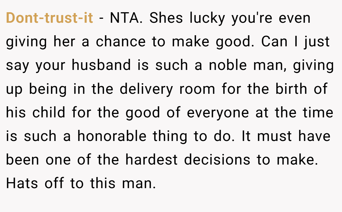 Dont-trust-it − NTA. Shes lucky you're even giving her a chance to make good. Can I just say your husband is such a noble man, giving up being in the delivery room for the birth of his child for the good of everyone at the time is such a honorable thing to do. It must have been one of the hardest decisions to make. Hats off to this man.