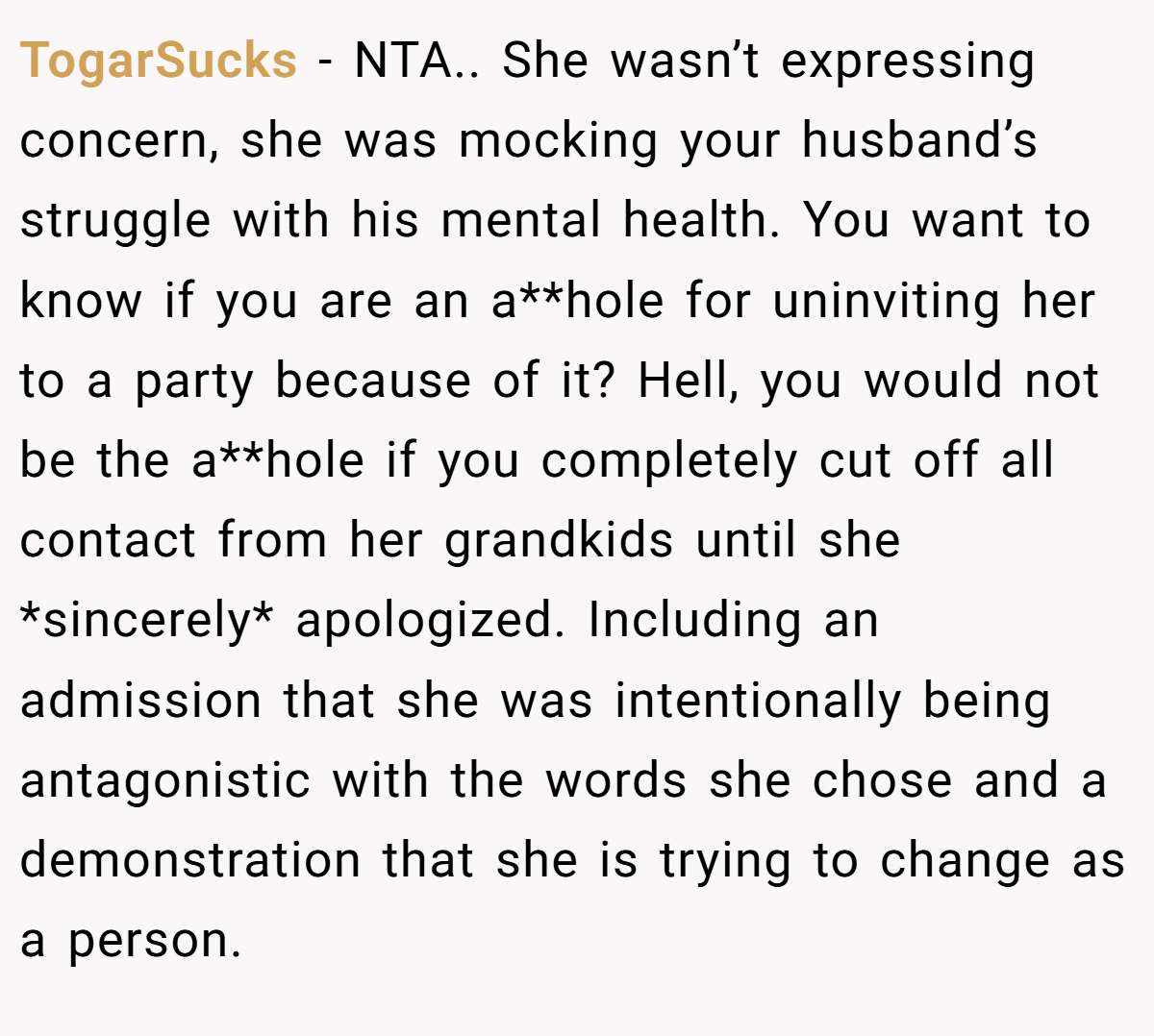TogarSucks − NTA.. She wasn’t expressing concern, she was mocking your husband’s struggle with his mental health. You want to know if you are an a**hole for uninviting her to a party because of it? Hell, you would not be the a**hole if you completely cut off all contact from her grandkids until she *sincerely* apologized. Including an admission that she was intentionally being antagonistic with the words she chose and a demonstration that she is trying to change as a person.