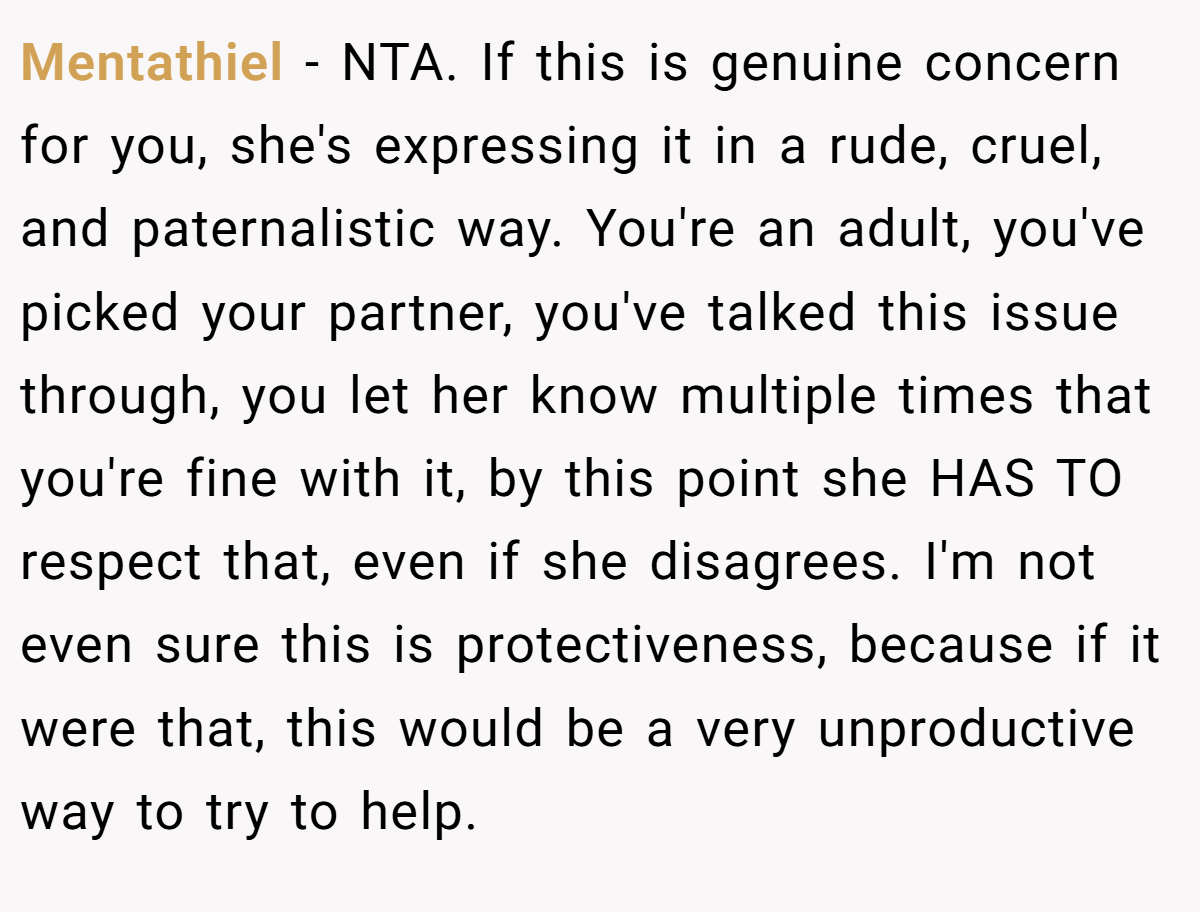 Mentathiel − NTA. If this is genuine concern for you, she's expressing it in a rude, cruel, and paternalistic way. You're an adult, you've picked your partner, you've talked this issue through, you let her know multiple times that you're fine with it, by this point she HAS TO respect that, even if she disagrees. I'm not even sure this is protectiveness, because if it were that, this would be a very unproductive way to try to help.