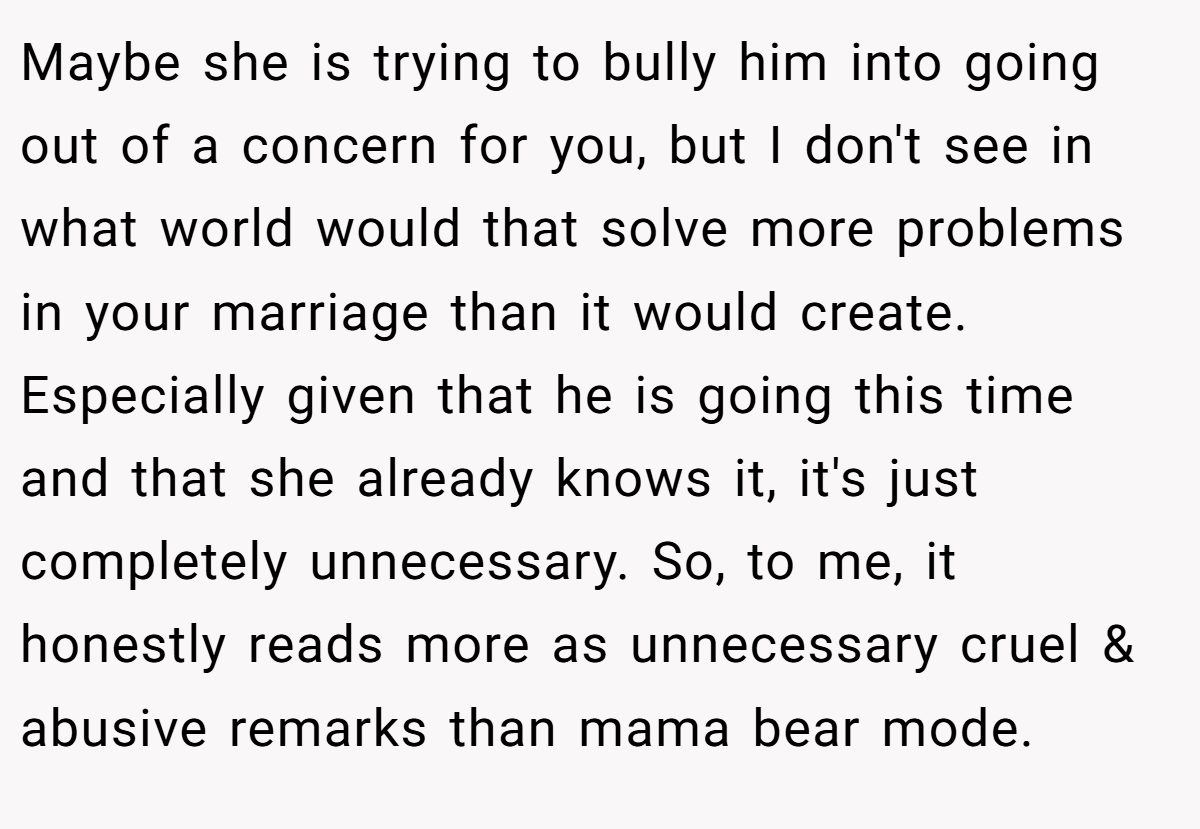 Maybe she is trying to bully him into going out of a concern for you, but I don't see in what world would that solve more problems in your marriage than it would create. Especially given that he is going this time and that she already knows it, it's just completely unnecessary. So, to me, it honestly reads more as unnecessary cruel & abusive remarks than mama bear mode.
