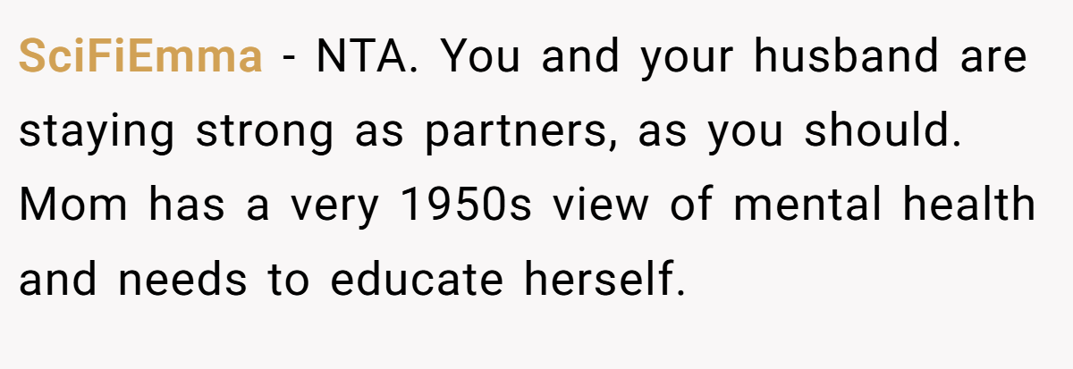 SciFiEmma − NTA. You and your husband are staying strong as partners, as you should. Mom has a very 1950s view of mental health and needs to educate herself.