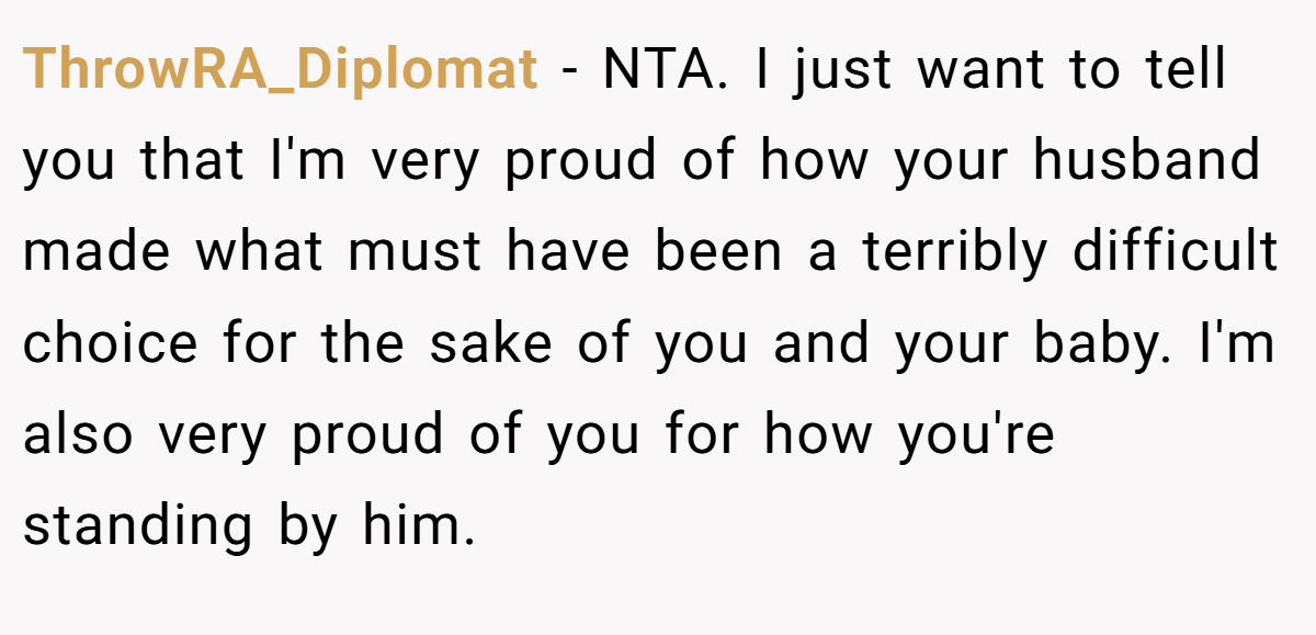 ThrowRA_Diplomat − NTA. I just want to tell you that I'm very proud of how your husband made what must have been a terribly difficult choice for the sake of you and your baby. I'm also very proud of you for how you're standing by him.