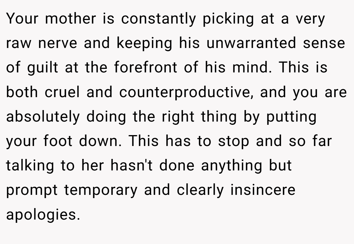 Your mother is constantly picking at a very raw nerve and keeping his unwarranted sense of guilt at the forefront of his mind. This is both cruel and counterproductive, and you are absolutely doing the right thing by putting your foot down. This has to stop and so far talking to her hasn't done anything but prompt temporary and clearly insincere apologies.