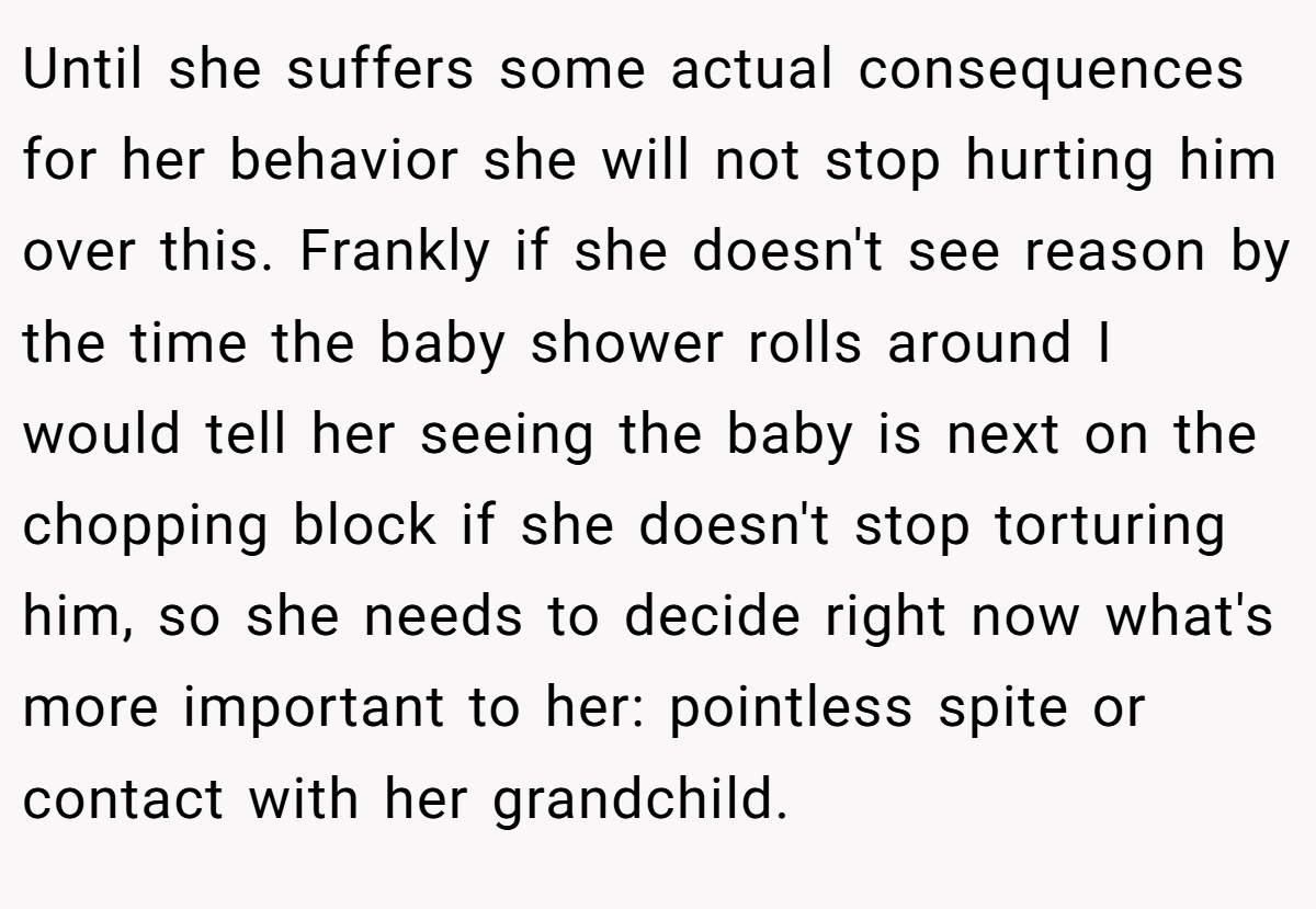 Until she suffers some actual consequences for her behavior she will not stop hurting him over this. Frankly if she doesn't see reason by the time the baby shower rolls around I would tell her seeing the baby is next on the chopping block if she doesn't stop torturing him, so she needs to decide right now what's more important to her: pointless spite or contact with her grandchild.