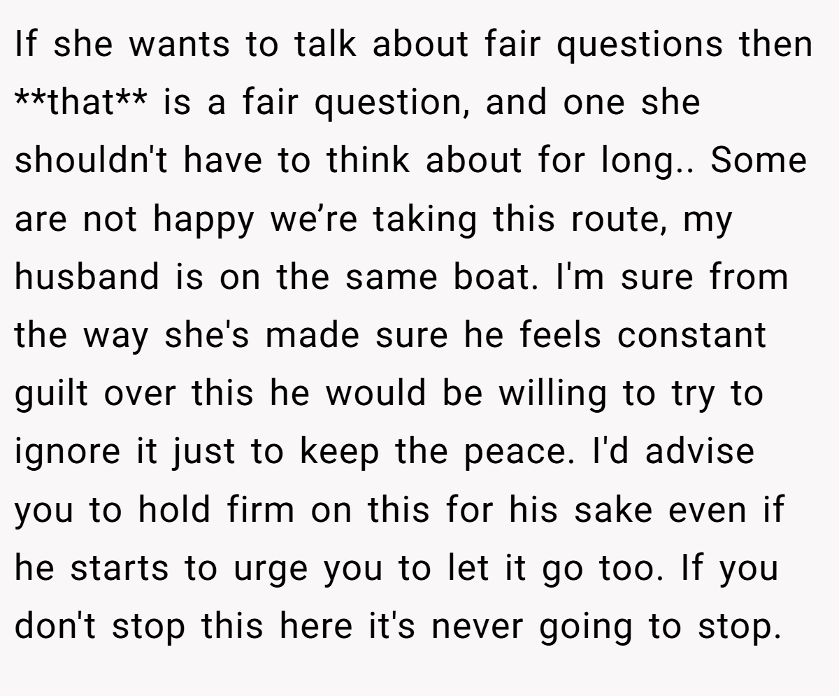 If she wants to talk about fair questions then **that** is a fair question, and one she shouldn't have to think about for long.. Some are not happy we’re taking this route, my husband is on the same boat. I'm sure from the way she's made sure he feels constant guilt over this he would be willing to try to ignore it just to keep the peace. I'd advise you to hold firm on this for his sake even if he starts to urge you to let it go too. If you don't stop this here it's never going to stop.