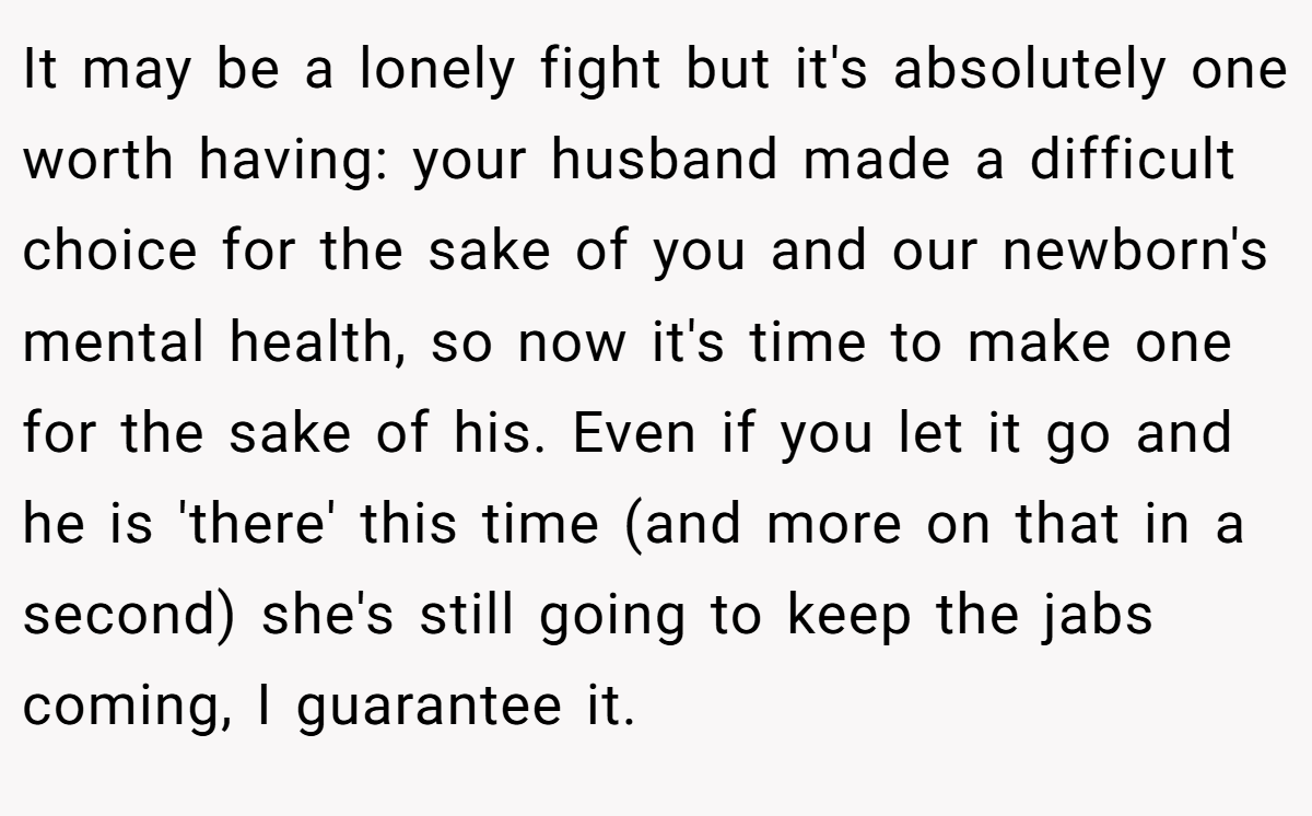 It may be a lonely fight but it's absolutely one worth having: your husband made a difficult choice for the sake of you and our newborn's mental health, so now it's time to make one for the sake of his. Even if you let it go and he is 'there' this time (and more on that in a second) she's still going to keep the jabs coming, I guarantee it.