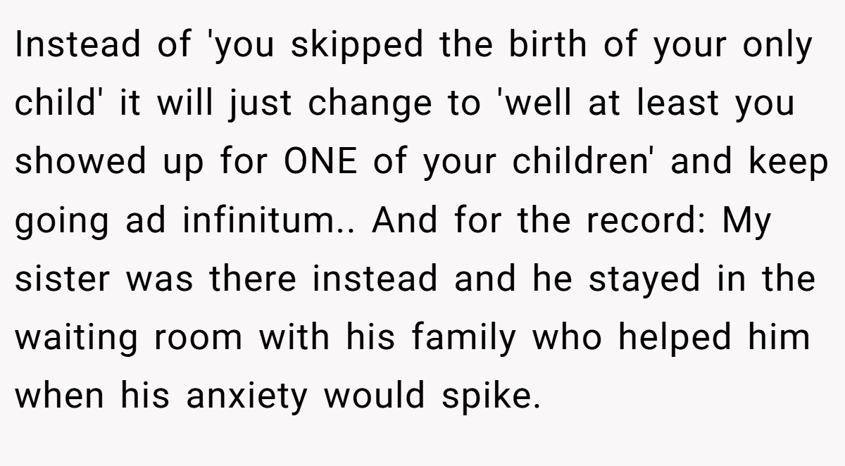 Instead of 'you skipped the birth of your only child' it will just change to 'well at least you showed up for ONE of your children' and keep going ad infinitum.. And for the record: My sister was there instead and he stayed in the waiting room with his family who helped him when his anxiety would spike.