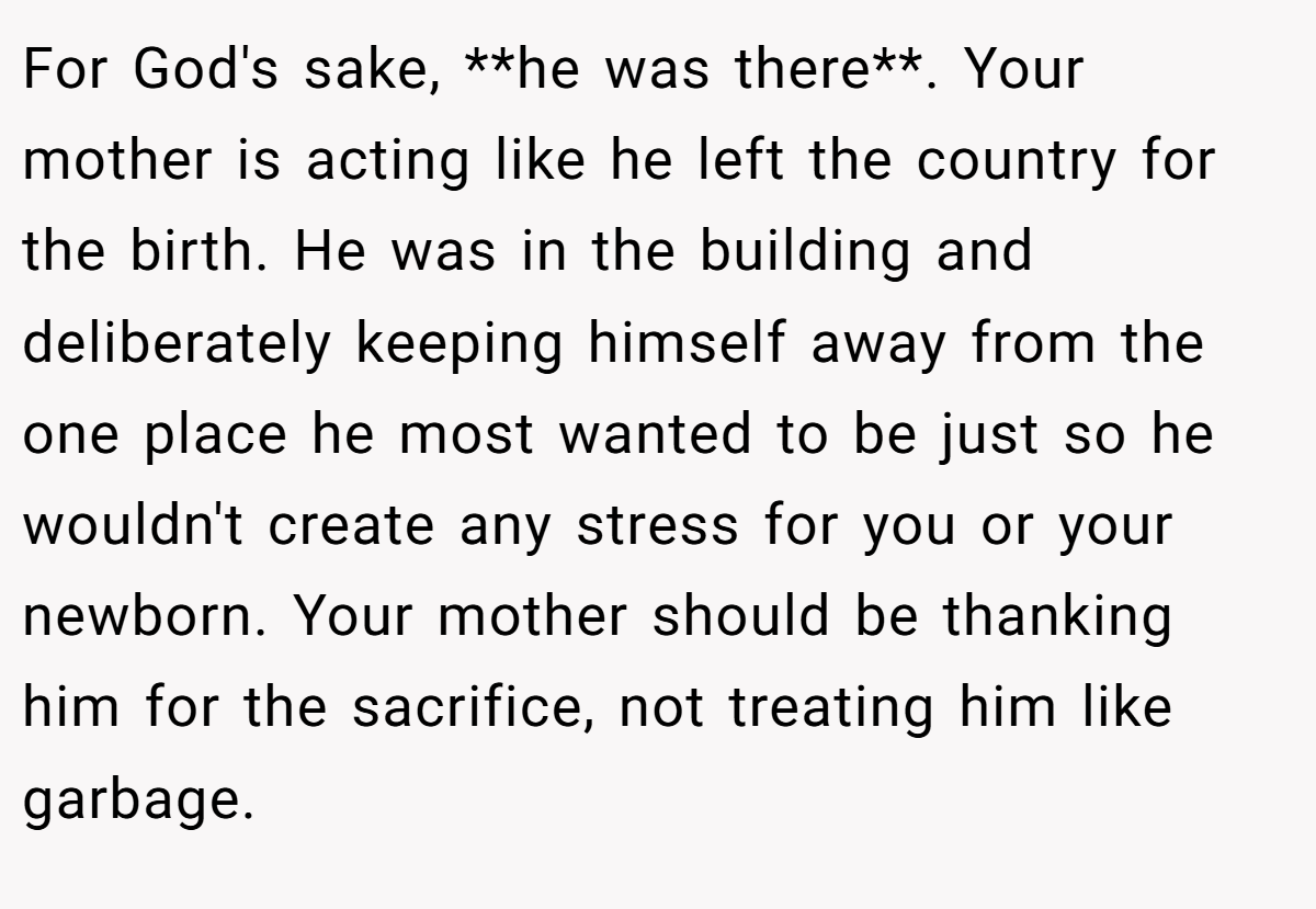 For God's sake, **he was there**. Your mother is acting like he left the country for the birth. He was in the building and deliberately keeping himself away from the one place he most wanted to be just so he wouldn't create any stress for you or your newborn. Your mother should be thanking him for the sacrifice, not treating him like garbage.