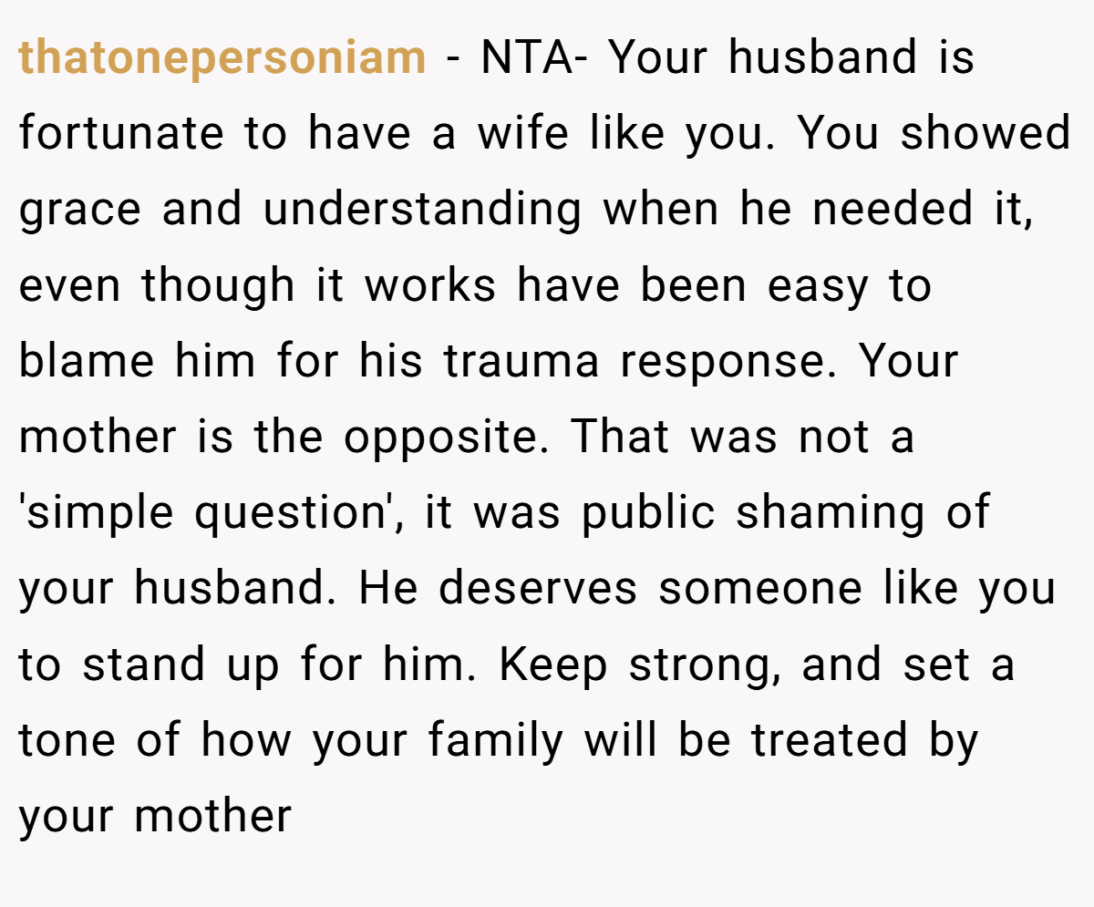 thatonepersoniam − NTA- Your husband is fortunate to have a wife like you. You showed grace and understanding when he needed it, even though it works have been easy to blame him for his trauma response. Your mother is the opposite. That was not a 'simple question', it was public shaming of your husband. He deserves someone like you to stand up for him. Keep strong, and set a tone of how your family will be treated by your mother