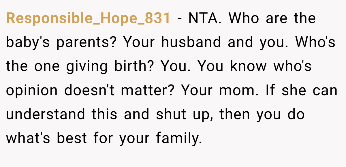 Responsible_Hope_831 − NTA. Who are the baby's parents? Your husband and you. Who's the one giving birth? You. You know who's opinion doesn't matter? Your mom. If she can understand this and shut up, then you do what's best for your family.
