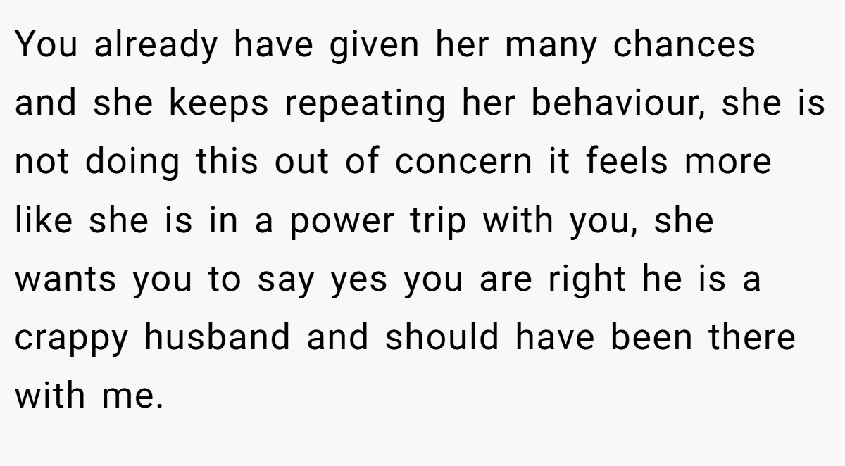 You already have given her many chances and she keeps repeating her behaviour, she is not doing this out of concern it feels more like she is in a power trip with you, she wants you to say yes you are right he is a crappy husband and should have been there with me.