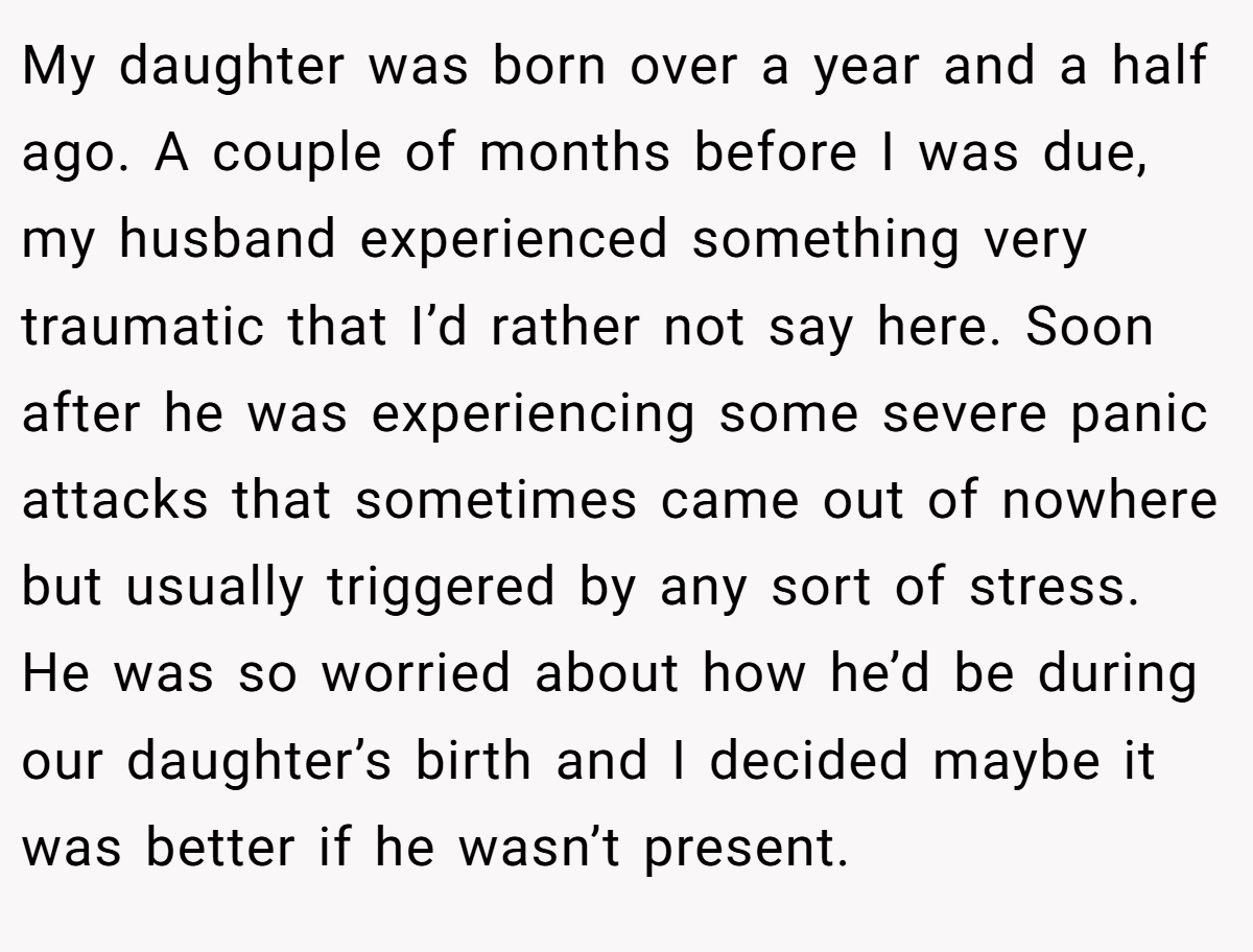 My daughter was born over a year and a half ago. A couple of months before I was due, my husband experienced something very traumatic that I’d rather not say here. Soon after he was experiencing some severe panic attacks that sometimes came out of nowhere but usually triggered by any sort of stress. He was so worried about how he’d be during our daughter’s birth and I decided maybe it was better if he wasn’t present.