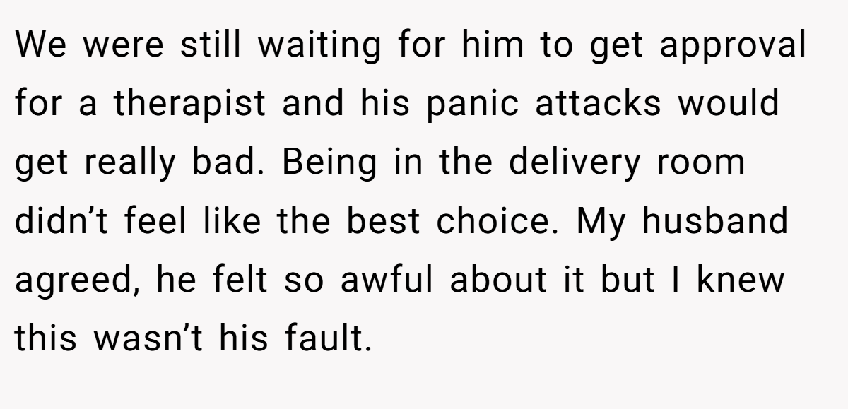 We were still waiting for him to get approval for a therapist and his panic attacks would get really bad. Being in the delivery room didn’t feel like the best choice. My husband agreed, he felt so awful about it but I knew this wasn’t his fault.