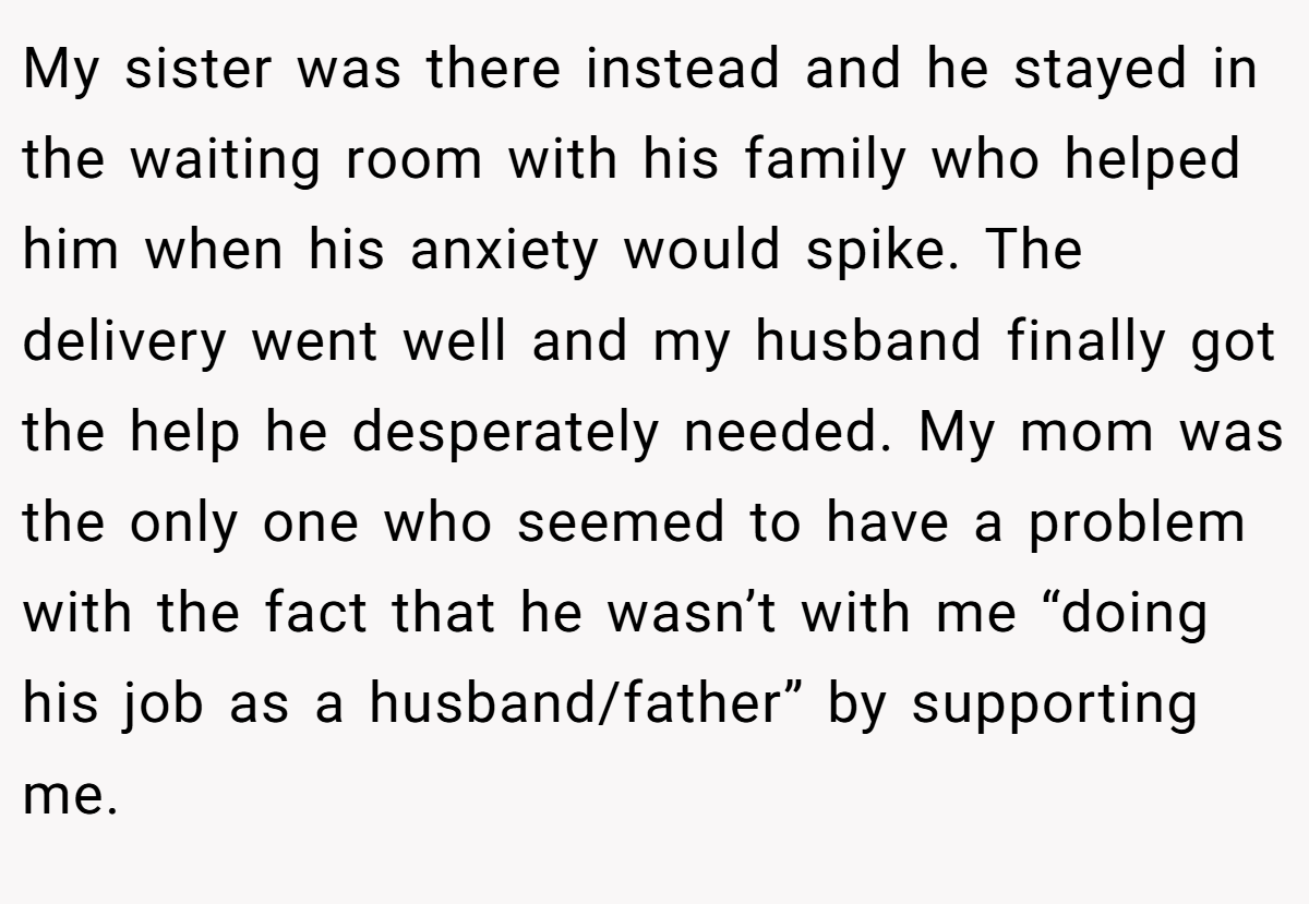 My sister was there instead and he stayed in the waiting room with his family who helped him when his anxiety would spike. The delivery went well and my husband finally got the help he desperately needed. My mom was the only one who seemed to have a problem with the fact that he wasn’t with me “doing his job as a husband/father” by supporting me.