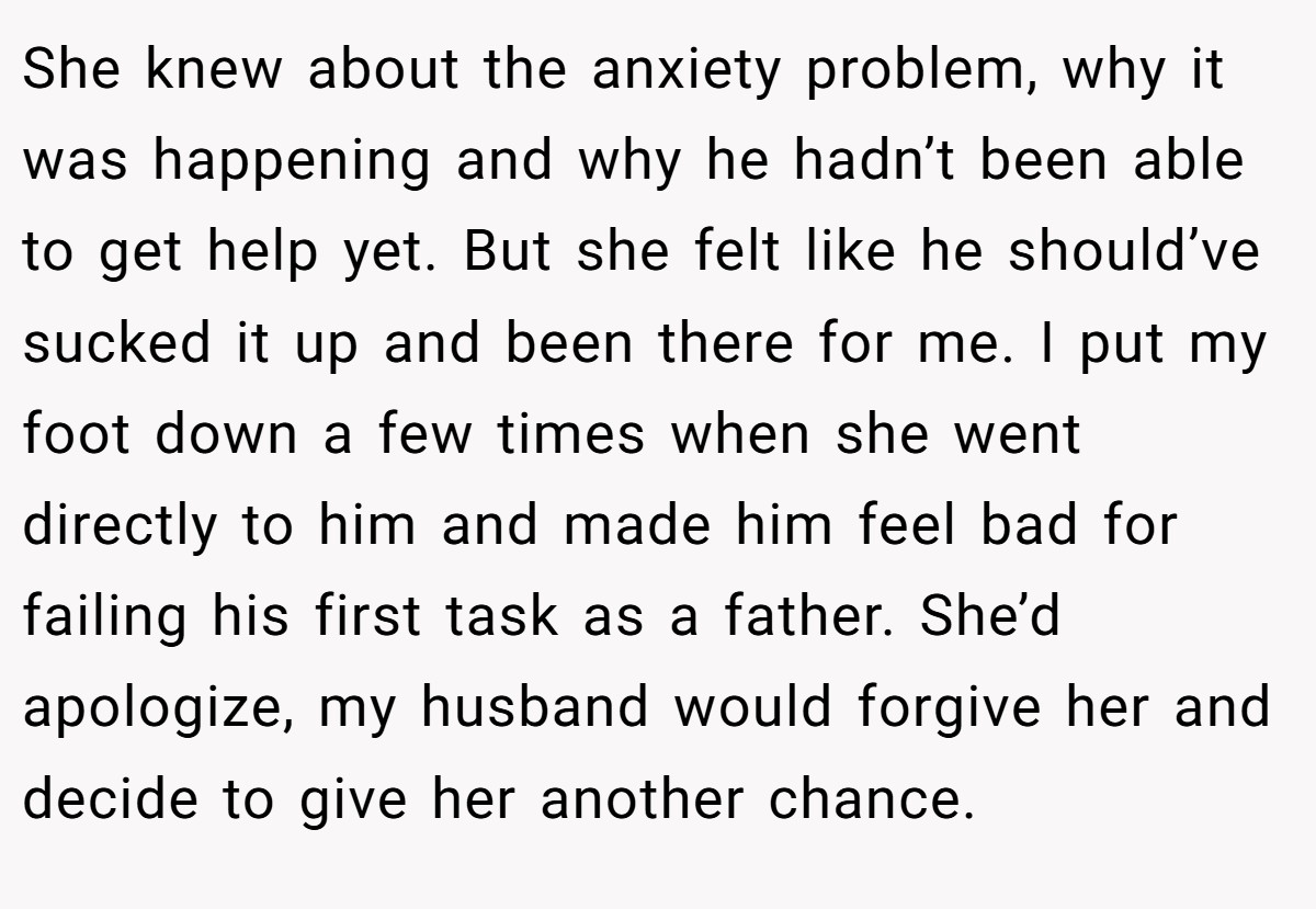 She knew about the anxiety problem, why it was happening and why he hadn’t been able to get help yet. But she felt like he should’ve sucked it up and been there for me. I put my foot down a few times when she went directly to him and made him feel bad for failing his first task as a father. She’d apologize, my husband would forgive her and decide to give her another chance.