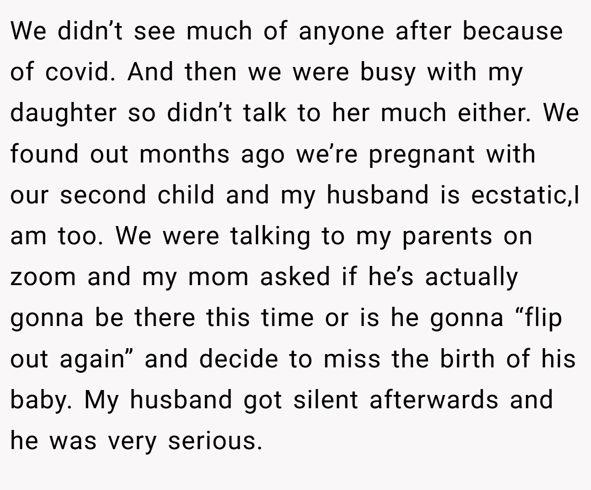 We didn’t see much of anyone after because of covid. And then we were busy with my daughter so didn’t talk to her much either. We found out months ago we’re pregnant with our second child and my husband is ecstatic,I am too. We were talking to my parents on zoom and my mom asked if he’s actually gonna be there this time or is he gonna “flip out again” and decide to miss the birth of his baby. My husband got silent afterwards and he was very serious.