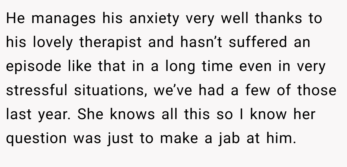 He manages his anxiety very well thanks to his lovely therapist and hasn’t suffered an episode like that in a long time even in very stressful situations, we’ve had a few of those last year. She knows all this so I know her question was just to make a jab at him.