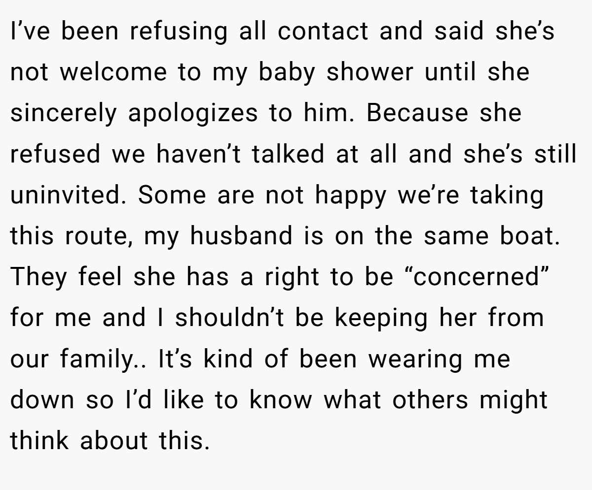 I’ve been refusing all contact and said she’s not welcome to my baby shower until she sincerely apologizes to him. Because she refused we haven’t talked at all and she’s still uninvited. Some are not happy we’re taking this route, my husband is on the same boat. They feel she has a right to be “concerned” for me and I shouldn’t be keeping her from our family.. It’s kind of been wearing me down so I’d like to know what others might think about this.