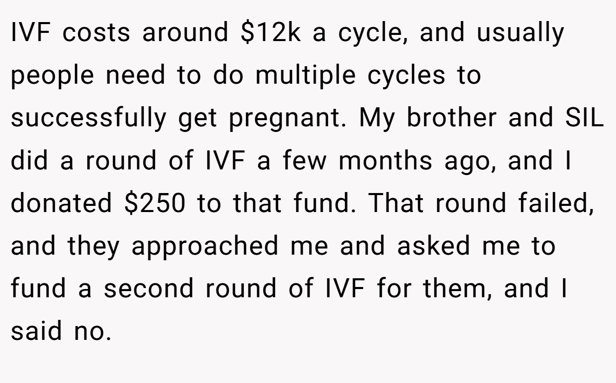 IVF costs around $12k a cycle, and usually people need to do multiple cycles to successfully get pregnant. My brother and SIL did a round of IVF a few months ago, and I donated $250 to that fund. That round failed, and they approached me and asked me to fund a second round of IVF for them, and I said no.