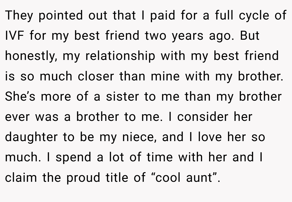 They pointed out that I paid for a full cycle of IVF for my best friend two years ago. But honestly, my relationship with my best friend is so much closer than mine with my brother. She’s more of a sister to me than my brother ever was a brother to me. I consider her daughter to be my niece, and I love her so much. I spend a lot of time with her and I claim the proud title of “cool aunt”.