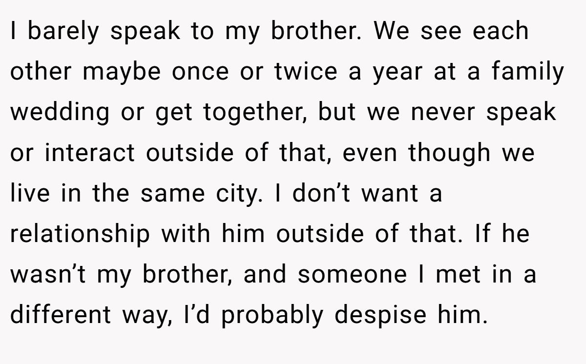 I barely speak to my brother. We see each other maybe once or twice a year at a family wedding or get together, but we never speak or interact outside of that, even though we live in the same city. I don’t want a relationship with him outside of that. If he wasn’t my brother, and someone I met in a different way, I’d probably despise him.