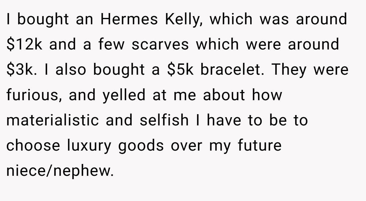 I bought an Hermes Kelly, which was around $12k and a few scarves which were around $3k. I also bought a $5k bracelet. They were furious, and yelled at me about how materialistic and selfish I have to be to choose luxury goods over my future niece/nephew.