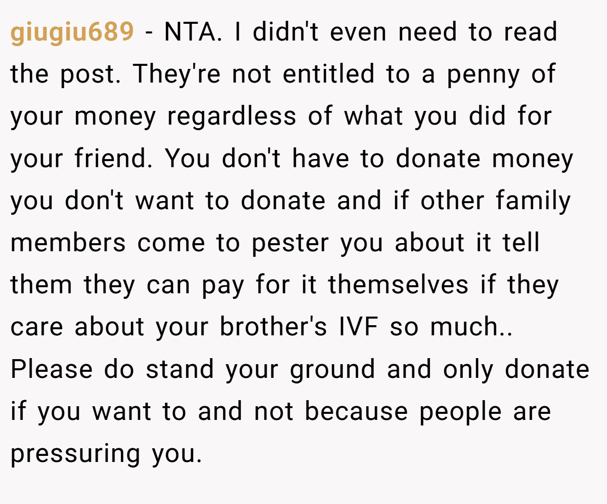 giugiu689 − NTA. I didn't even need to read the post. They're not entitled to a penny of your money regardless of what you did for your friend. You don't have to donate money you don't want to donate and if other family members come to pester you about it tell them they can pay for it themselves if they care about your brother's IVF so much.. Please do stand your ground and only donate if you want to and not because people are pressuring you.