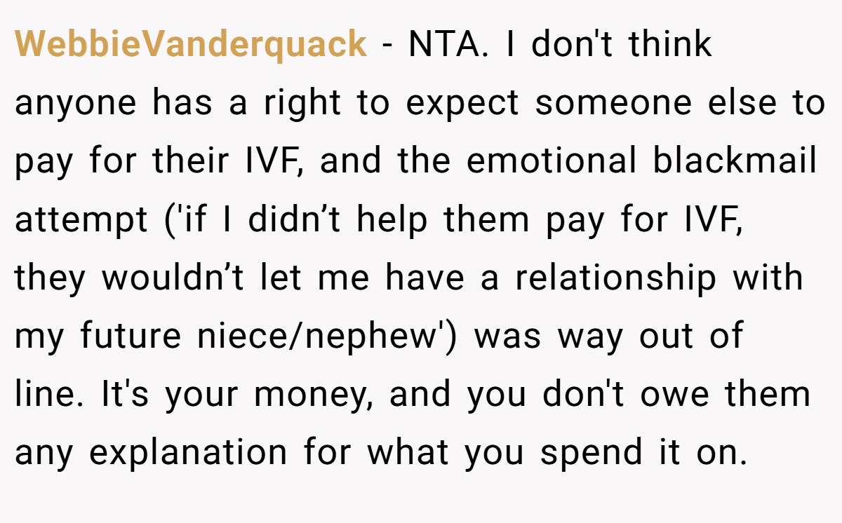 WebbieVanderquack − NTA. I don't think anyone has a right to expect someone else to pay for their IVF, and the emotional blackmail attempt ('if I didn’t help them pay for IVF, they wouldn’t let me have a relationship with my future niece/nephew') was way out of line. It's your money, and you don't owe them any explanation for what you spend it on.