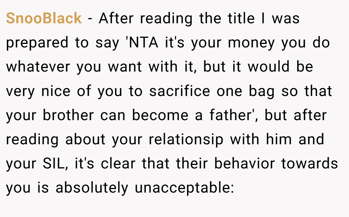 SnooBlack − After reading the title I was prepared to say 'NTA it's your money you do whatever you want with it, but it would be very nice of you to sacrifice one bag so that your brother can become a father', but after reading about your relationsip with him and your SIL, it's clear that their behavior towards you is absolutely unacceptable: