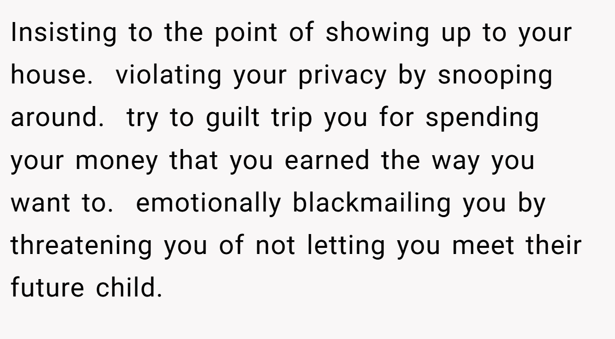 Insisting to the point of showing up to your house.  violating your privacy by snooping around.  try to guilt trip you for spending your money that you earned the way you want to.  emotionally blackmailing you by threatening you of not letting you meet their future child.